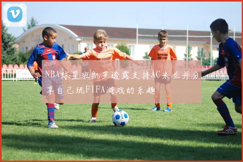 NBA球星班凯罗透露支持AC米兰并分享自己玩FIFA游戏的乐趣