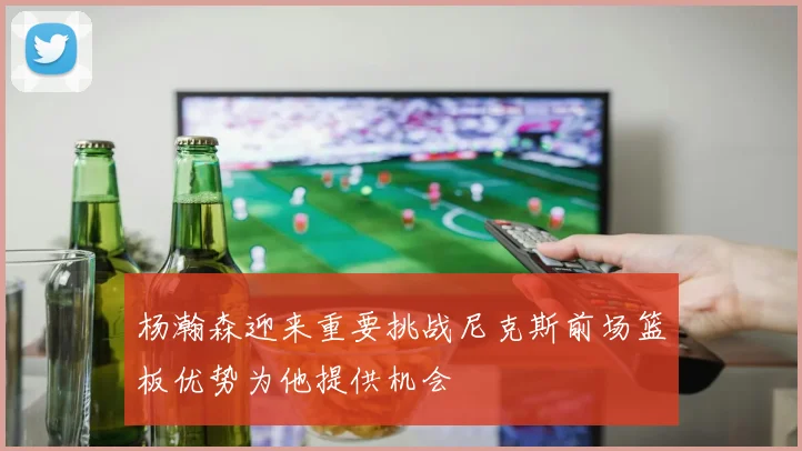 杨瀚森迎来重要挑战尼克斯前场篮板优势为他提供机会