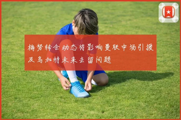 梅努转会动态将影响曼联中场引援及乌加特未来去留问题