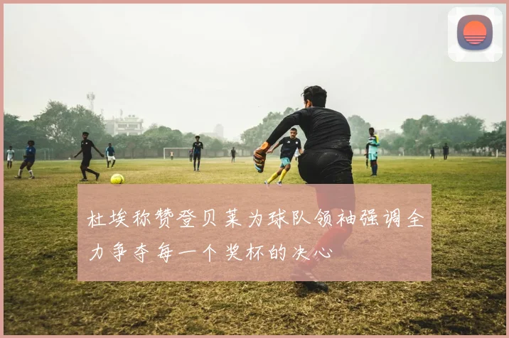 杜埃称赞登贝莱为球队领袖强调全力争夺每一个奖杯的决心