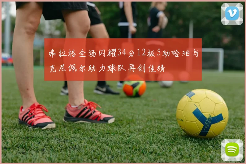 弗拉格全场闪耀34分12板5助哈珀与克尼佩尔助力球队再创佳绩