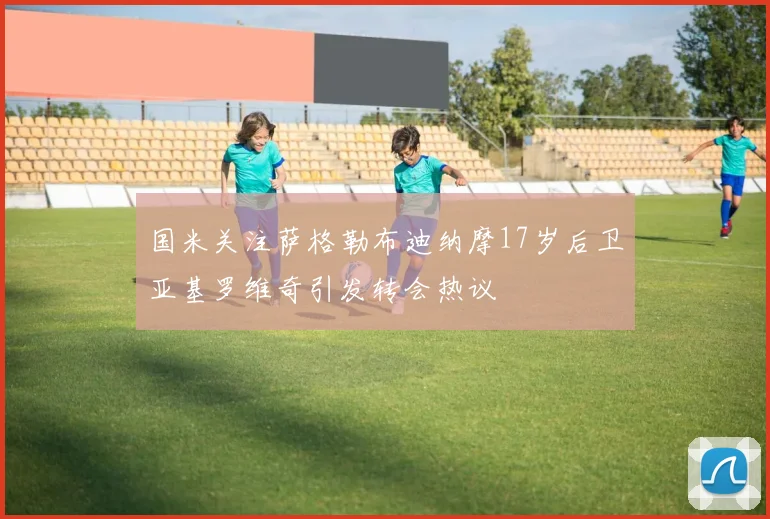 国米关注萨格勒布迪纳摩17岁后卫亚基罗维奇引发转会热议