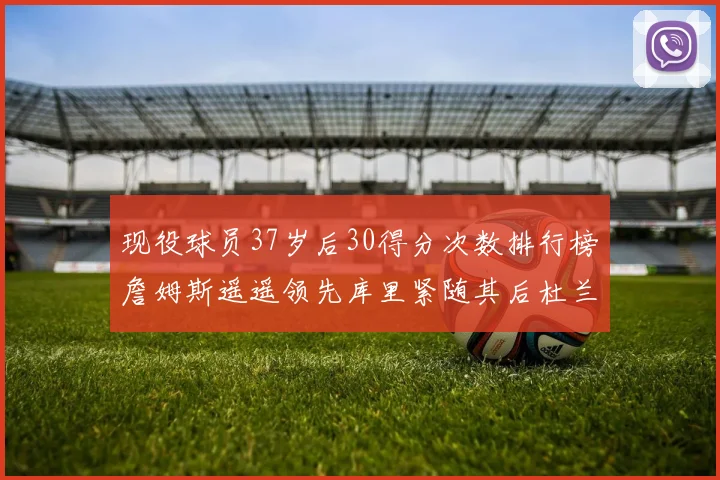 现役球员37岁后30得分次数排行榜詹姆斯遥遥领先库里紧随其后杜兰特位列第三